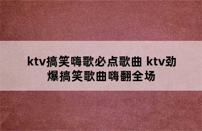 ktv搞笑嗨歌必点歌曲 ktv劲爆搞笑歌曲嗨翻全场